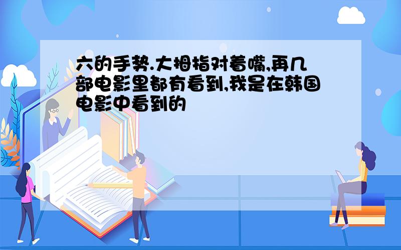 六的手势.大拇指对着嘴,再几部电影里都有看到,我是在韩国电影中看到的