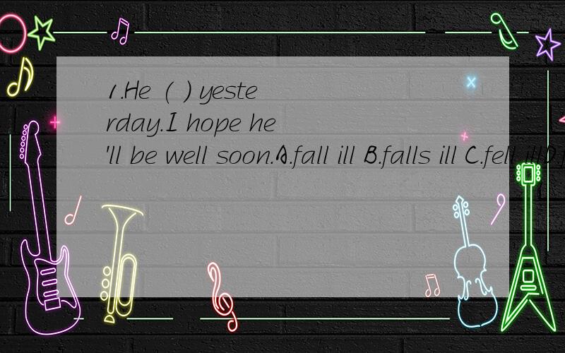 1.He ( ) yesterday.I hope he'll be well soon.A.fall ill B.falls ill C.fell illD.fell illness