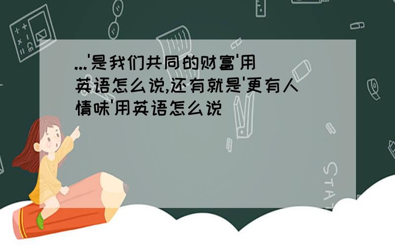 ...'是我们共同的财富'用英语怎么说,还有就是'更有人情味'用英语怎么说