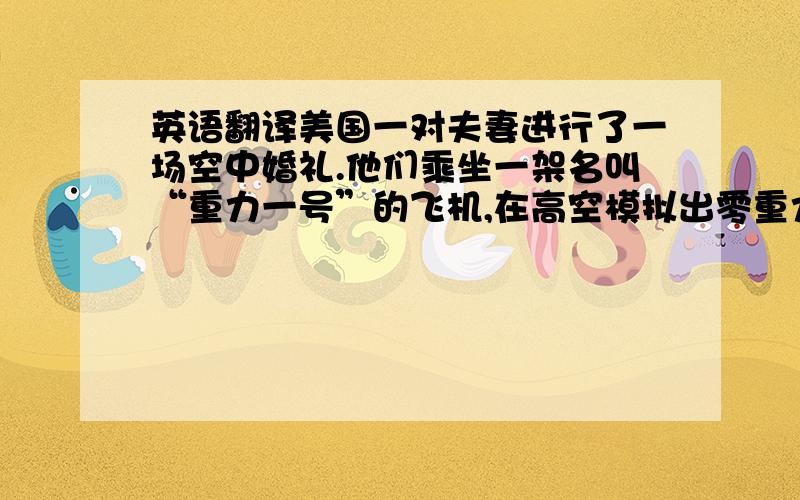 英语翻译美国一对夫妻进行了一场空中婚礼.他们乘坐一架名叫“重力一号”的飞机,在高空模拟出零重力状态.他们艰难的完成宣誓、交换戒指等程序,最后拥吻在一起.亲友们穿着跳伞服漂浮