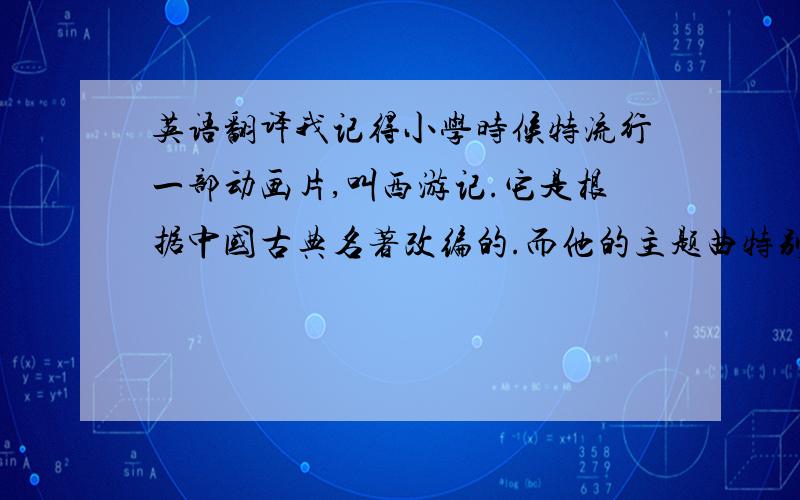 英语翻译我记得小学时候特流行一部动画片,叫西游记.它是根据中国古典名著改编的.而他的主题曲特别好听,当时几乎全班同学都会唱.后来组织大合唱,就选的这首歌,使这首歌更加流行.最后