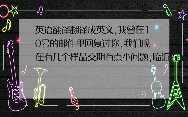 英语翻译翻译成英文,我曾在10号的邮件里回复过你,我们现在有几个样品交期有点小问题,临近春节,工厂工人大部分都放假了,再加上上海再下大雪,工厂又停电,导致我们的进度受到了很大的影