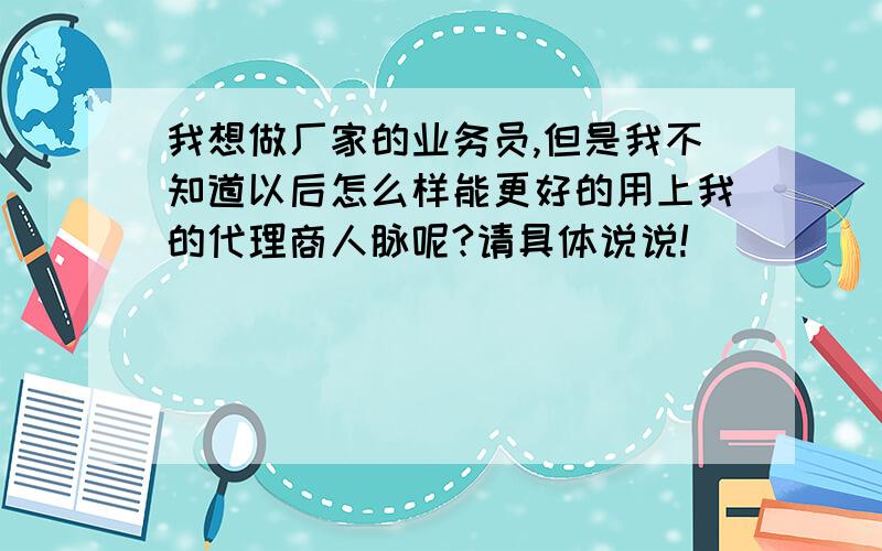 我想做厂家的业务员,但是我不知道以后怎么样能更好的用上我的代理商人脉呢?请具体说说!