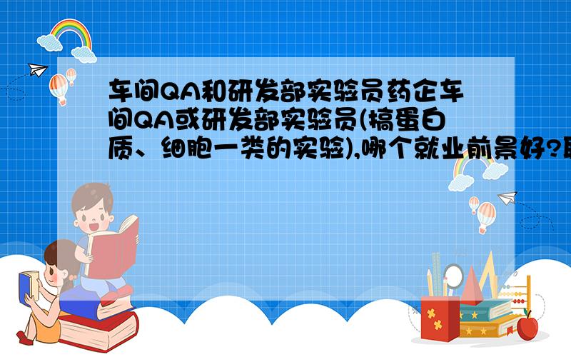 车间QA和研发部实验员药企车间QA或研发部实验员(搞蛋白质、细胞一类的实验),哪个就业前景好?职业规划会是如何?哪个比较有前途?ps:本人女生,药学应届毕业生,非常迷茫!求经验人士指点!