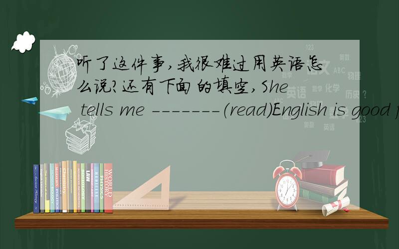 听了这件事,我很难过用英语怎么说?还有下面的填空,She tells me -------（read)English is good for us.She tells me ------- (read) English every day.