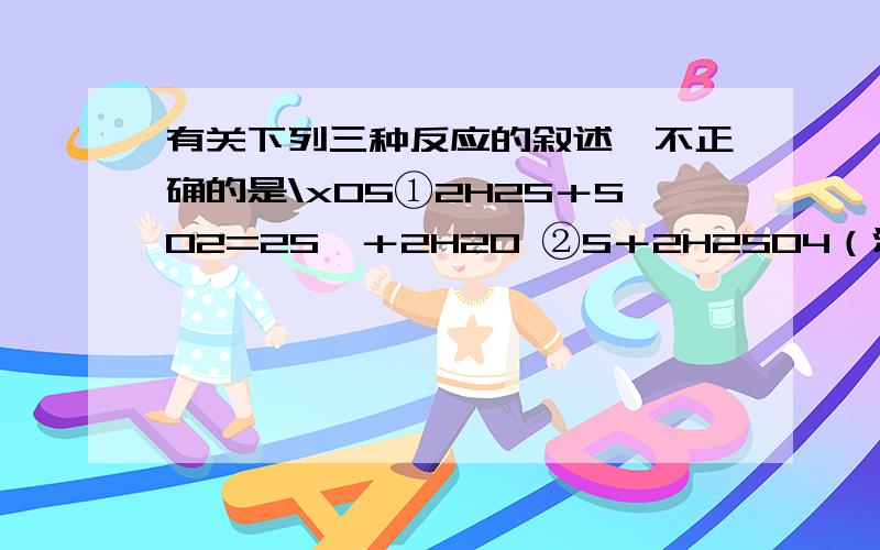 有关下列三种反应的叙述,不正确的是\x05①2H2S＋SO2=2S↓＋2H2O ②S＋2H2SO4（浓） 3SO2↑＋2H¬2¬O\x05③3S＋6KOH 2K2S＋K2SO3＋3H2O\x05A．反应①说明SO2的氧化性强于还原性\x05\x05B．反应②说明SO2