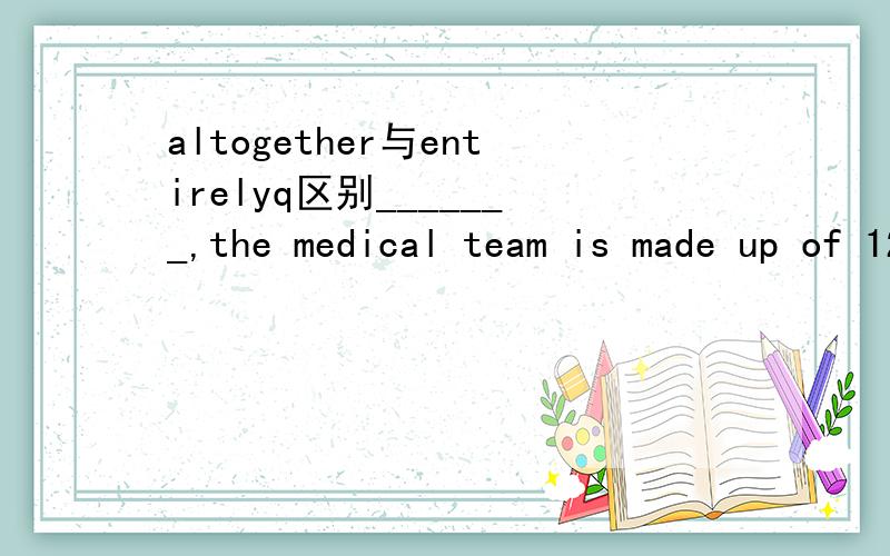 altogether与entirelyq区别_______,the medical team is made up of 122 doctors.A.AltogetherB.EntirelyC.CompletelyD.Wholly为什么不选B 是总共全部的意思啊