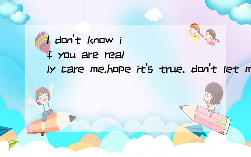 I don't know if you are really care me.hope it's true. don't let me sad and afraid~ 翻译下,谢谢了