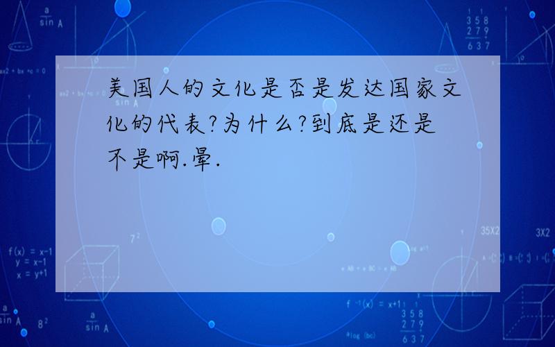 美国人的文化是否是发达国家文化的代表?为什么?到底是还是不是啊.晕.