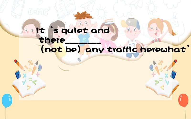 it‘s quiet and there________（not be）any traffic herewhat’s your（live）romm like?i stay at home instead of__________（go） to the libraryRebecca likes_________（read）very muchthe boy is looking forward to________（see）you.