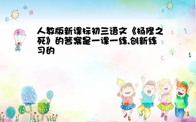 人教版新课标初三语文《杨修之死》的答案是一课一练,创新练习的