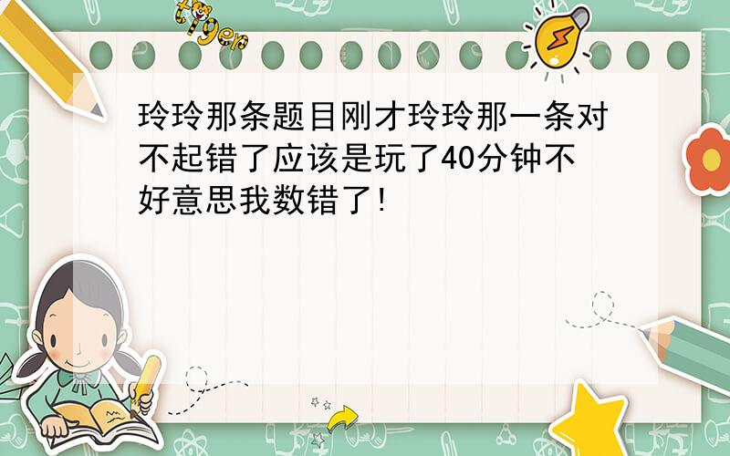 玲玲那条题目刚才玲玲那一条对不起错了应该是玩了40分钟不好意思我数错了!