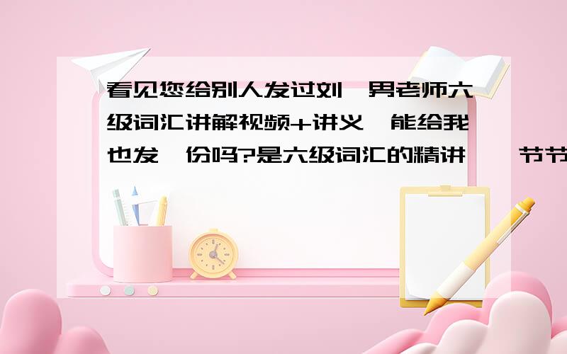 看见您给别人发过刘一男老师六级词汇讲解视频+讲义,能给我也发一份吗?是六级词汇的精讲,一节节的,不是考前三小时串讲哦