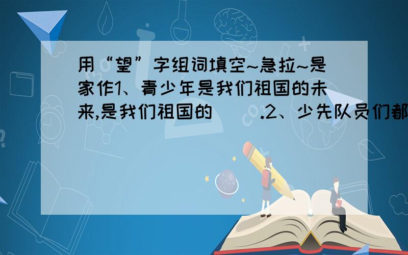 用“望”字组词填空~急拉~是家作1、青少年是我们祖国的未来,是我们祖国的（ ）.2、少先队员们都（ ）着和这位大作家见面.3、爸爸出差一个月了,我多么（ ）他明天回来啊.4、现在考上重