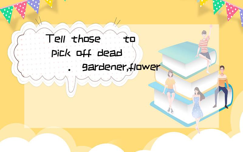 Tell those__to pick off dead__.(gardener,flower)