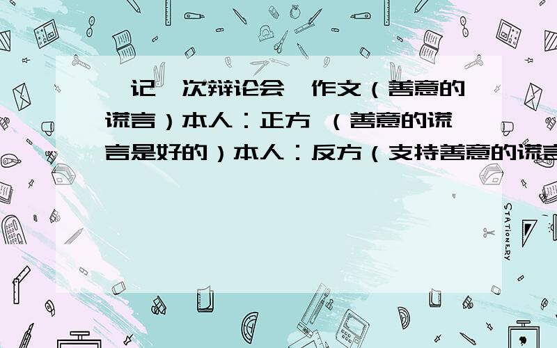 《记一次辩论会》作文（善意的谎言）本人：正方 （善意的谎言是好的）本人：反方（支持善意的谎言） 求一篇范文 《记一次辩论会》