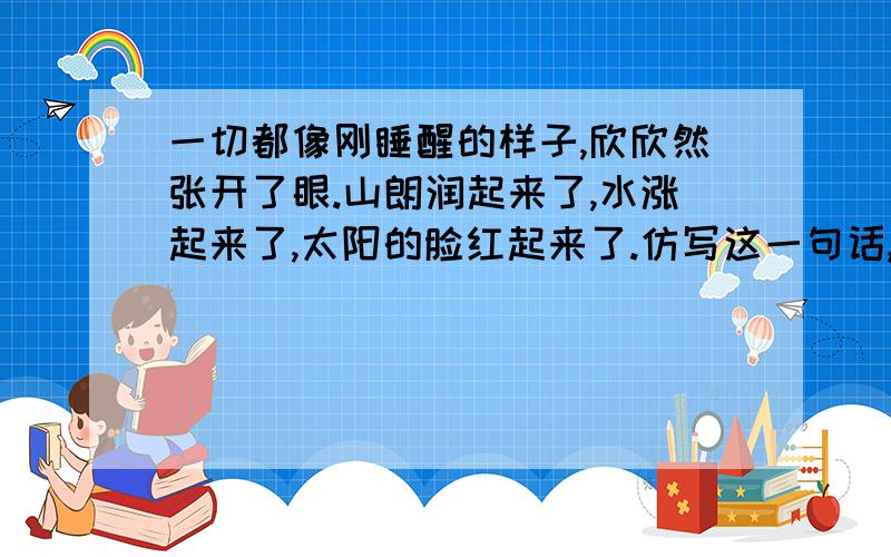一切都像刚睡醒的样子,欣欣然张开了眼.山朗润起来了,水涨起来了,太阳的脸红起来了.仿写这一句话,