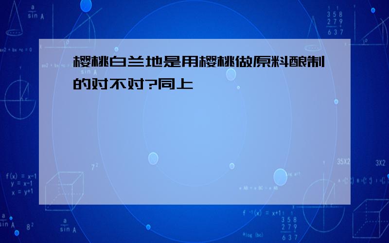 樱桃白兰地是用樱桃做原料酿制的对不对?同上``