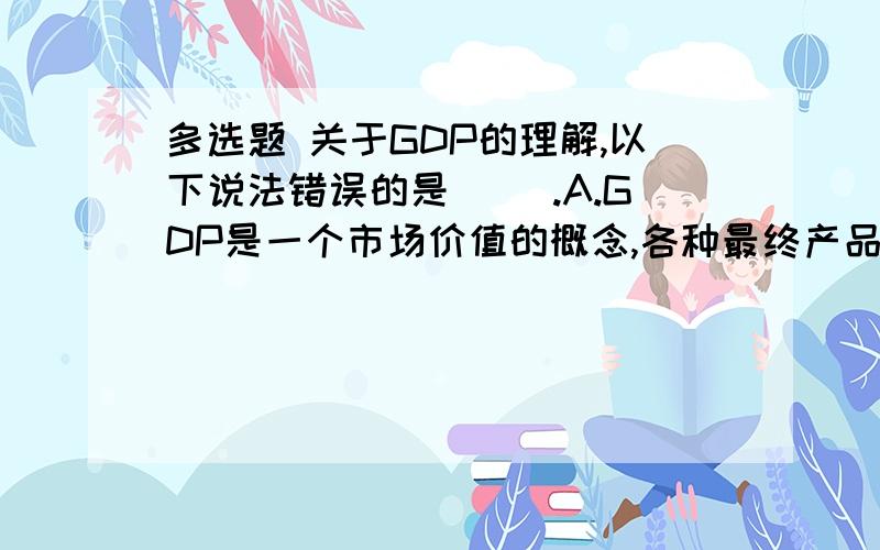 多选题 关于GDP的理解,以下说法错误的是（ ）.A.GDP是一个市场价值的概念,各种最终产品的价值都是用货币这把尺度加以衡量的B.中间产品的价值也计入GDPC.GDP是流量不是存量D.大量的地下经济