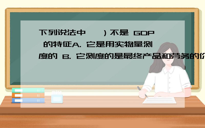 下列说法中, ）不是 GDP 的特征A. 它是用实物量测度的 B. 它测度的是最终产品和劳务的价值C. 只适用于给定时期D. 它没有计入中间投入的产品