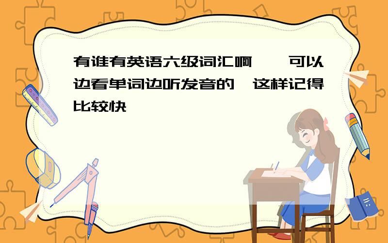 有谁有英语六级词汇啊……可以边看单词边听发音的,这样记得比较快,