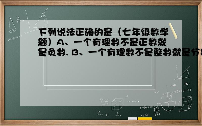 下列说法正确的是（七年级数学题）A、一个有理数不是正数就是负数. B、一个有理数不是整数就是分数. C、有理数分为整数、分数、正数、负数. D、以上说法都不对.