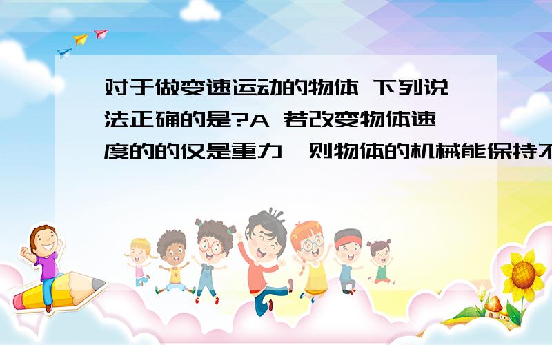 对于做变速运动的物体 下列说法正确的是?A 若改变物体速度的的仅是重力,则物体的机械能保持不变B 若改变物体速度的不是重力,弹力,则物体的机械能一定改变C 若改变物体速度的时摩擦力,