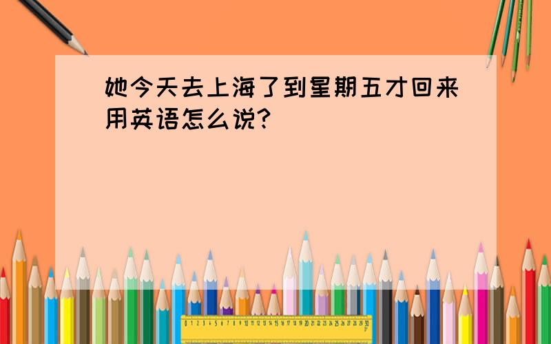 她今天去上海了到星期五才回来用英语怎么说?