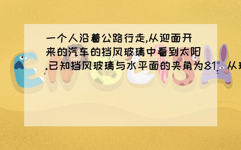 一个人沿着公路行走,从迎面开来的汽车的挡风玻璃中看到太阳.已知挡风玻璃与水平面的夹角为81°从玻璃反射到人眼的反射光可看作是水平的.求入射光线与水平面的夹角.