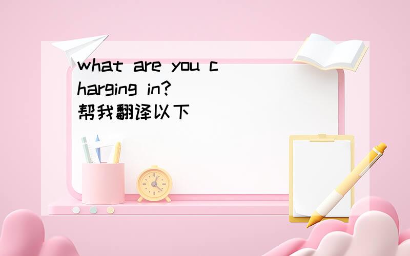 what are you charging in?   帮我翻译以下