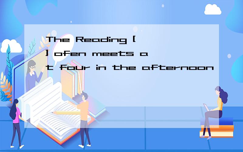 The Reading [ ] ofen meets at four in the afternoon