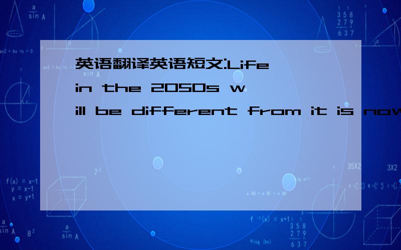 英语翻译英语短文:Life in the 2050s will be different from it is now,because many changes will take place.What will the changes be?The population is growing fast.There will be more and more people in the world and most of them will live longer