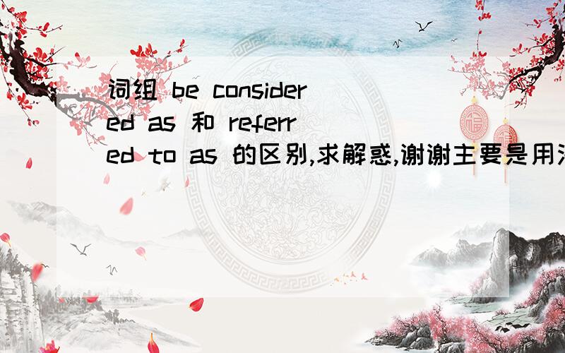 词组 be considered as 和 referred to as 的区别,求解惑,谢谢主要是用法的区别,谢谢 .之前百度知道里已经有一个答案,但是是错的.