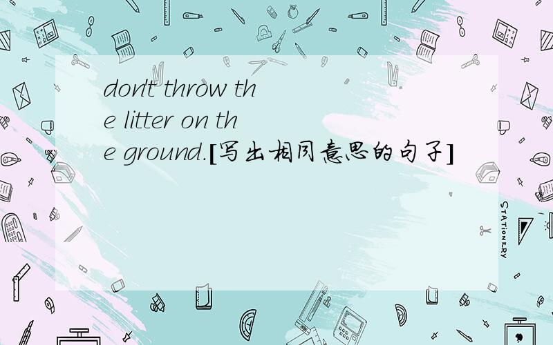 don't throw the litter on the ground.[写出相同意思的句子]