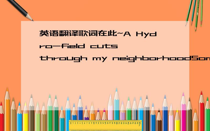 英语翻译歌词在此~A Hydro-field cuts through my neighborhoodSomehow that always just made me feel goodI can put a spare bulb in my handAnd light up my yardLate at night when the wires in the wallsSing in tune with the din of the fallsI’m con