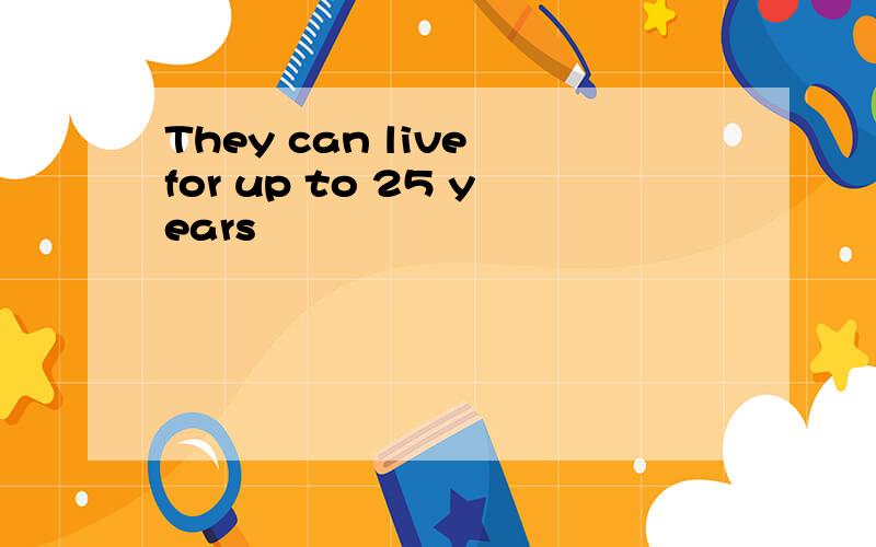 They can live for up to 25 years