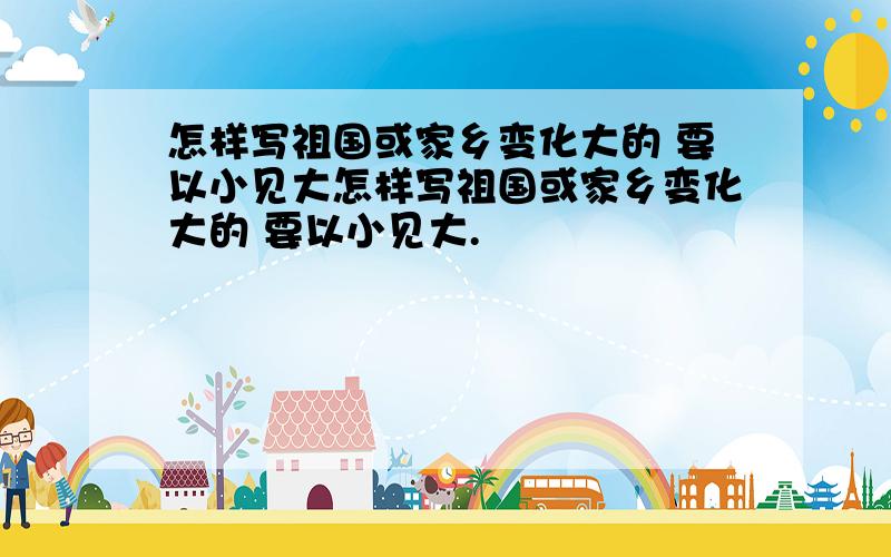 怎样写祖国或家乡变化大的 要以小见大怎样写祖国或家乡变化大的 要以小见大.