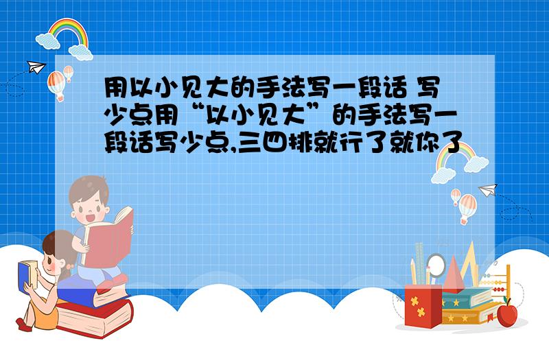 用以小见大的手法写一段话 写少点用“以小见大”的手法写一段话写少点,三四排就行了就你了