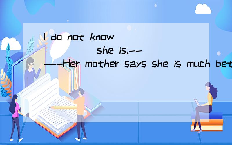 I do not know _____she is.-----Her mother says she is much better these daysA who B how C what D where为什么选C?而不选B?