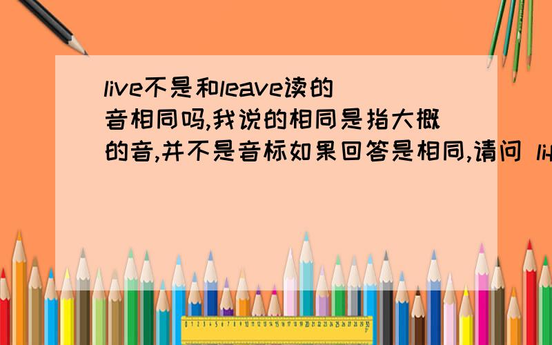 live不是和leave读的音相同吗,我说的相同是指大概的音,并不是音标如果回答是相同,请问 life的复数(lives)与live读发相同吗