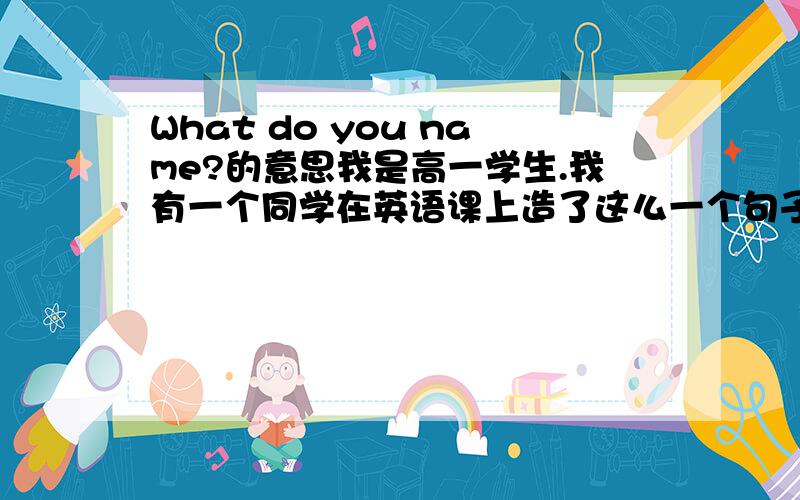 What do you name?的意思我是高一学生.我有一个同学在英语课上造了这么一个句子.答句是什么?