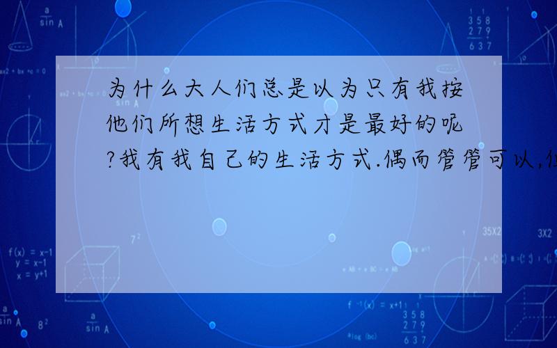 为什么大人们总是以为只有我按他们所想生活方式才是最好的呢?我有我自己的生活方式.偶而管管可以,但是不要过分好不好!你们就一定是对的吗?我知道是对我好,可是也要我接受啊!