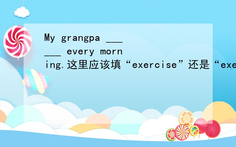 My grangpa ______ every morning.这里应该填“exercise”还是“exercises”呀?