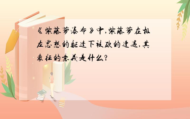 《紫藤萝瀑布》中,紫藤萝在极左思想的驱遣下被砍的遭遇,其象征的意义是什么?