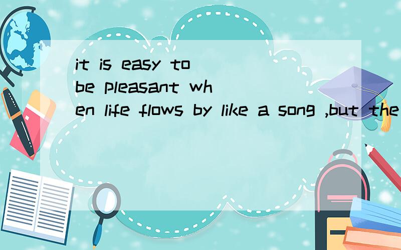 it is easy to be pleasant when life flows by like a song ,but the man worth while is the one whowill smile when everything goes dead wrong.