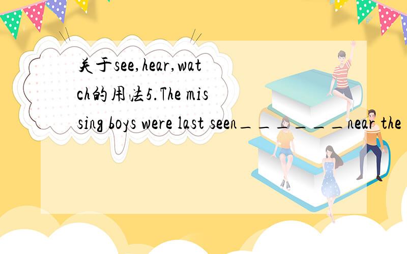 关于see,hear,watch的用法5.The missing boys were last seen______near the river.( ’94MET30,Key:A) A、playing B、played C、play D、to play 简析：所填的词为主语补足语,因其后有明确的地点,补足语表示动作当时正在