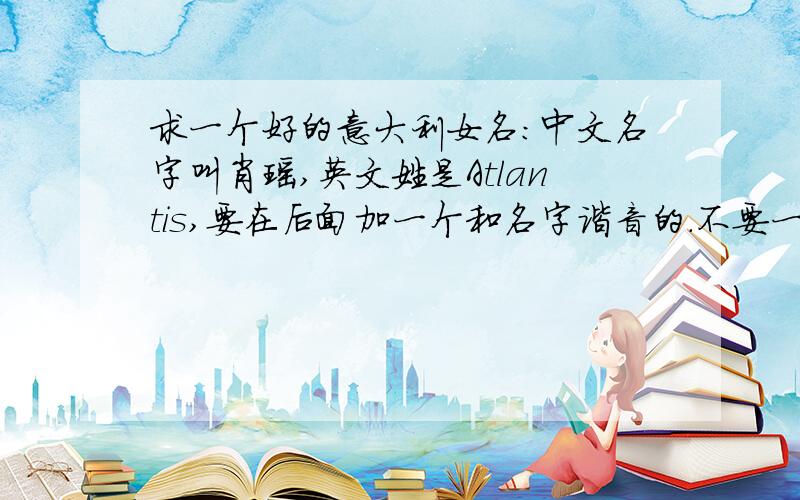 求一个好的意大利女名：中文名字叫肖瑶,英文姓是Atlantis,要在后面加一个和名字谐音的.不要一般的名字,就是那种随便一搜就出来的,要独一无二的,不需要那种脑残的90后or80后来回答什么 sb