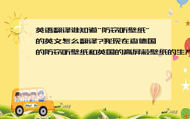 英语翻译谁知道“防窃听壁纸”的英文怎么翻译?我现在查德国的防窃听壁纸和英国的高屏蔽壁纸的生产商联系方式,有哪位达人知道呢请告之,