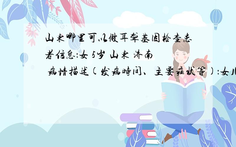 山东哪里可以做耳聋基因检查患者信息：女 5岁 山东 济南 病情描述(发病时间、主要症状等)：女儿在1岁半是发现耳聋,以前左耳70分贝右耳90分贝现在左右耳都已达到110分贝.想得到怎样的帮