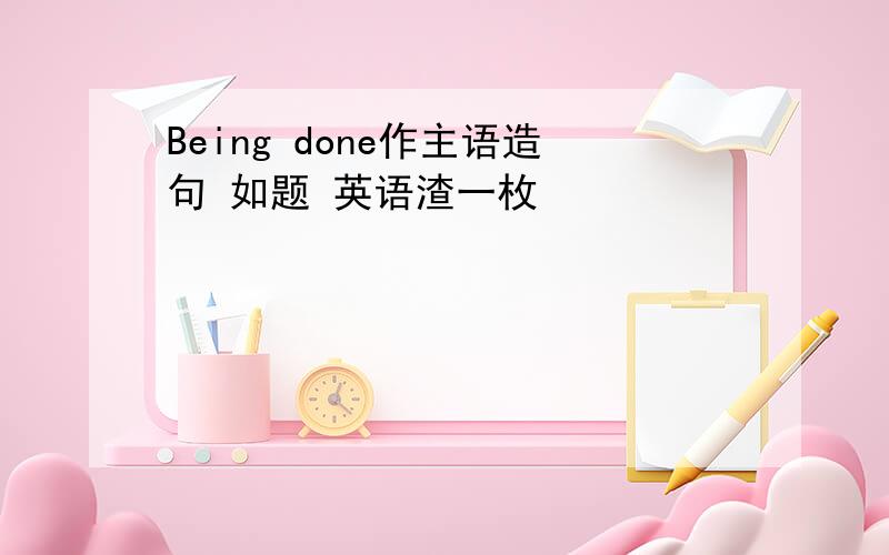 Being done作主语造句 如题 英语渣一枚